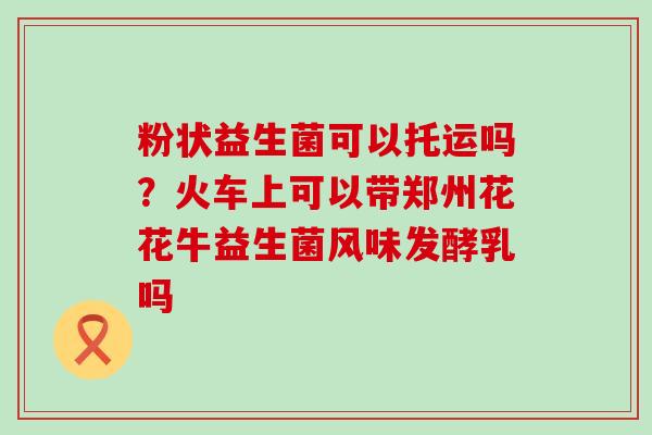 粉状益生菌可以托运吗？火车上可以带郑州花花牛益生菌风味发酵乳吗