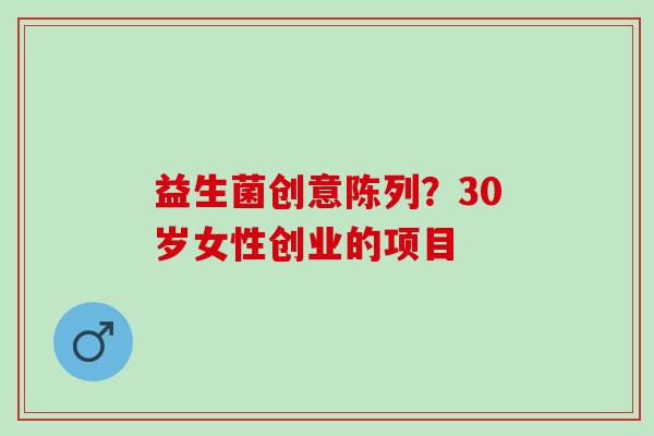 益生菌创意陈列？30岁女性创业的项目