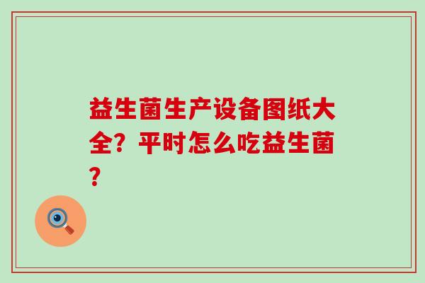益生菌生产设备图纸大全？平时怎么吃益生菌？
