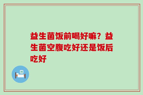 益生菌饭前喝好嘛？益生菌空腹吃好还是饭后吃好