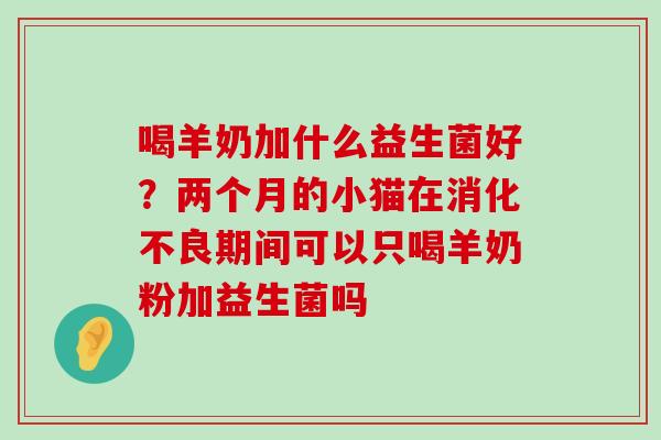 喝羊奶加什么益生菌好？两个月的小猫在消化不良期间可以只喝羊奶粉加益生菌吗