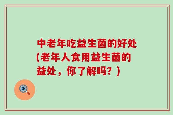 中老年吃益生菌的好处(老年人食用益生菌的益处，你了解吗？)