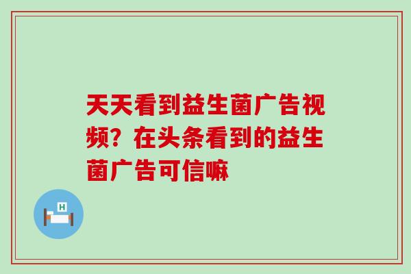 天天看到益生菌广告视频？在头条看到的益生菌广告可信嘛