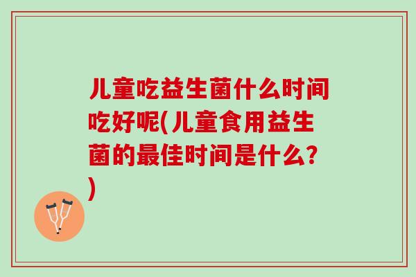 儿童吃益生菌什么时间吃好呢(儿童食用益生菌的最佳时间是什么？)