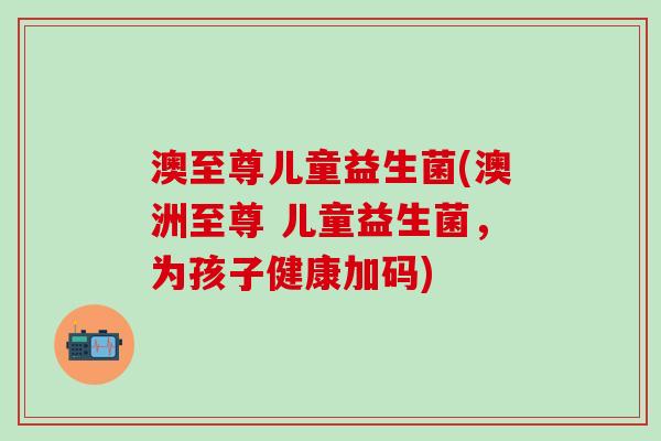 澳至尊儿童益生菌(澳洲至尊 儿童益生菌，为孩子健康加码)