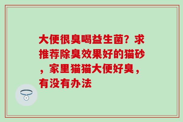 大便很臭喝益生菌?求推荐除臭效果好的猫砂,家里猫猫大便好臭,有没有办法 大便很臭喝益生菌?求推荐除臭效果好的猫砂,家里猫猫大便好臭,有没有办法