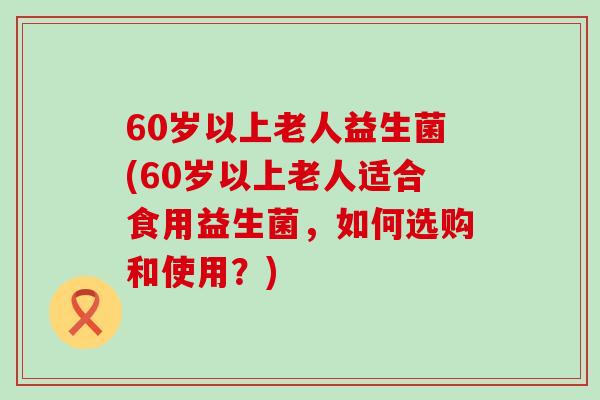 60岁以上老人益生菌(60岁以上老人适合食用益生菌，如何选购和使用？)