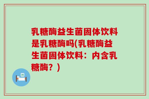 乳糖酶益生菌固体饮料是乳糖酶吗(乳糖酶益生菌固体饮料：内含乳糖酶？)