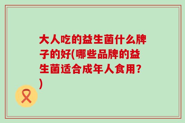 大人吃的益生菌什么牌子的好(哪些品牌的益生菌适合成年人食用?) 大人吃的益生菌什么牌子的好(哪些品牌的益生菌适合成年人食用?)