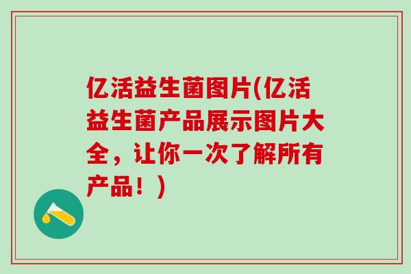 亿活益生菌图片(亿活益生菌产品展示图片大全，让你一次了解所有产品！)