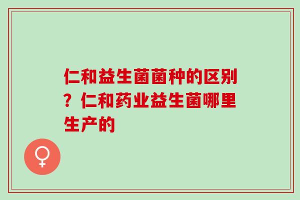 仁和益生菌菌种的区别？仁和药业益生菌哪里生产的