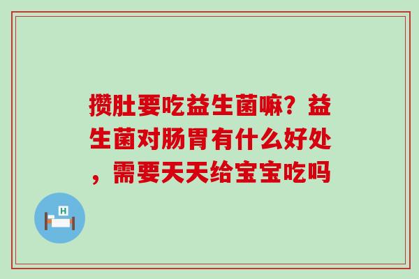 攒肚要吃益生菌嘛？益生菌对肠胃有什么好处，需要天天给宝宝吃吗