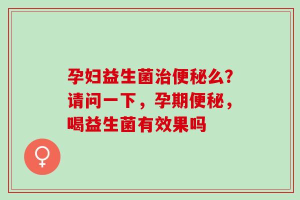 孕妇益生菌治便秘么？请问一下，孕期便秘，喝益生菌有效果吗
