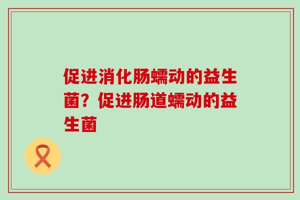 促进消化肠蠕动的益生菌？促进肠道蠕动的益生菌