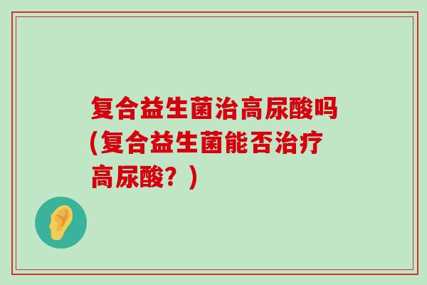 复合益生菌高尿酸吗(复合益生菌能否高尿酸?) 复合益生菌高尿酸吗(复合益生菌能否高尿酸?)