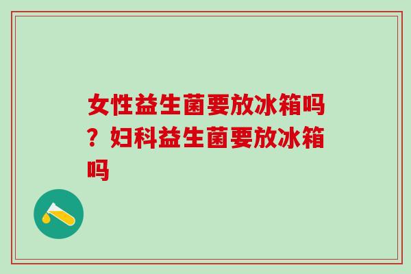 女性益生菌要放冰箱吗？妇科益生菌要放冰箱吗