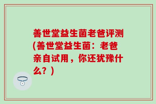 善世堂益生菌老爸评测(善世堂益生菌：老爸亲自试用，你还犹豫什么？)