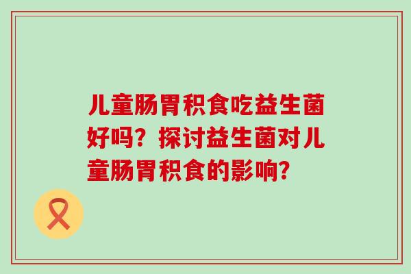 儿童肠胃积食吃益生菌好吗？探讨益生菌对儿童肠胃积食的影响？