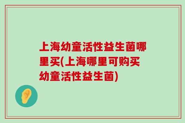 上海幼童活性益生菌哪里买(上海哪里可购买幼童活性益生菌)