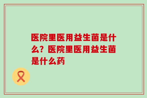 医院里医用益生菌是什么?医院里医用益生菌是什么药 医院里医用益生菌是什么?医院里医用益生菌是什么药