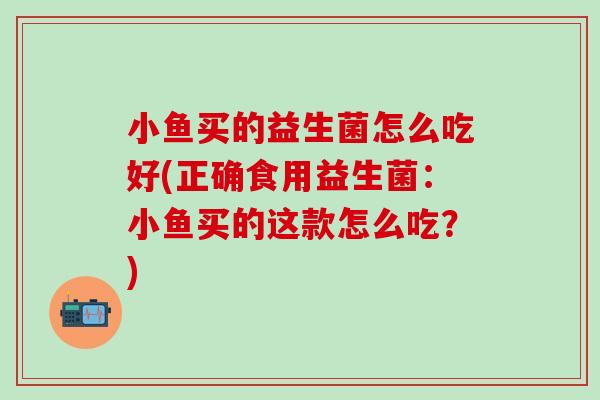小鱼买的益生菌怎么吃好(正确食用益生菌：小鱼买的这款怎么吃？)