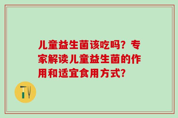 儿童益生菌该吃吗?专家解读儿童益生菌的作用和适宜食用方式? 儿童益生菌该吃吗?专家解读儿童益生菌的作用和适宜食用方式?