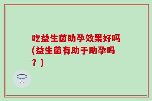 吃益生菌助孕效果好吗(益生菌有助于助孕吗？)