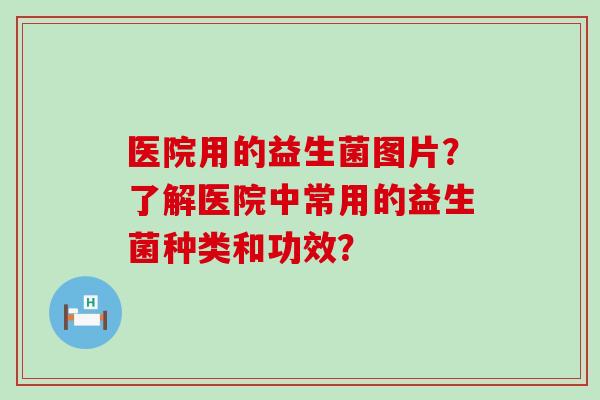 医院用的益生菌图片？了解医院中常用的益生菌种类和功效？