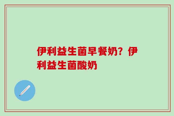伊利益生菌早餐奶？伊利益生菌酸奶