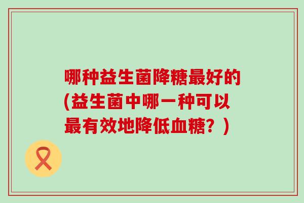哪种益生菌降糖最好的(益生菌中哪一种可以最有效地降低血糖？)