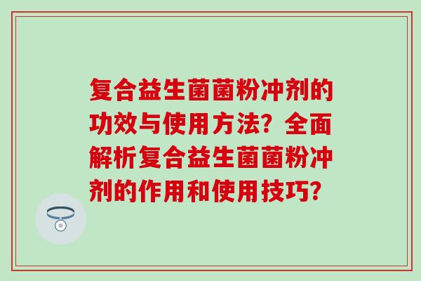 复合益生菌菌粉冲剂的功效与使用方法？全面解析复合益生菌菌粉冲剂的作用和使用技巧？