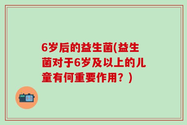 6岁后的益生菌(益生菌对于6岁及以上的儿童有何重要作用？)
