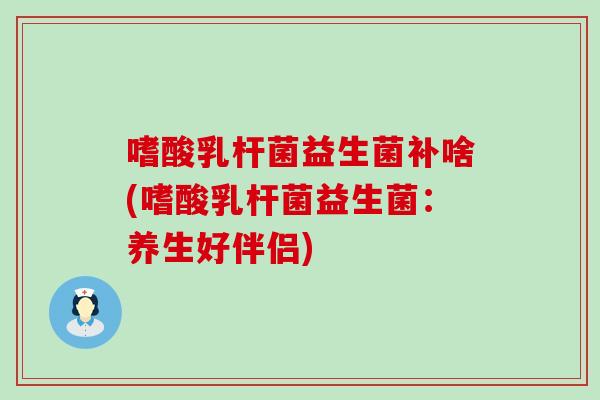 嗜酸乳杆菌益生菌补啥(嗜酸乳杆菌益生菌：养生好伴侣)