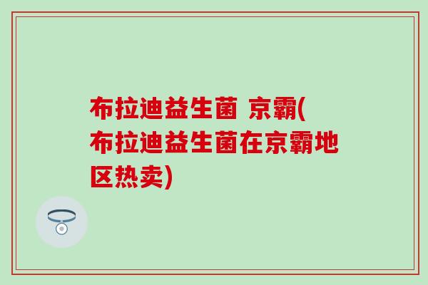 布拉迪益生菌 京霸(布拉迪益生菌在京霸地区热卖)