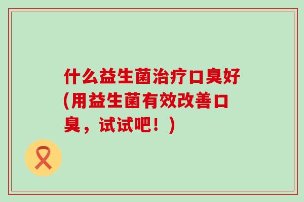 什么益生菌治疗口臭好(用益生菌有效改善口臭，试试吧！)