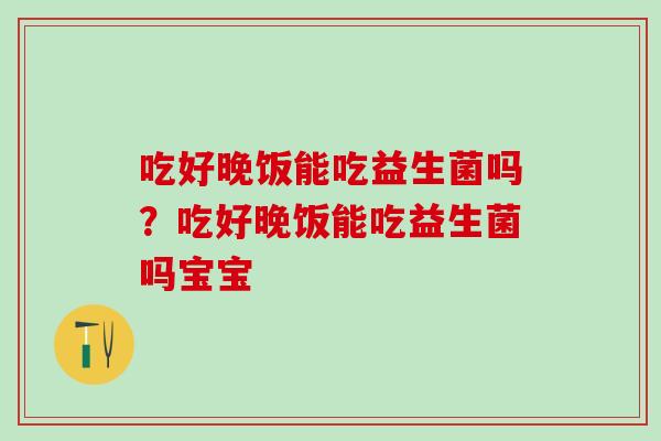 吃好晚饭能吃益生菌吗？吃好晚饭能吃益生菌吗宝宝