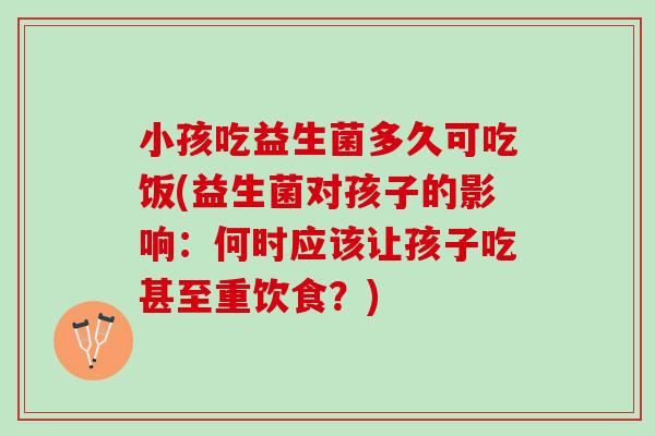小孩吃益生菌多久可吃饭(益生菌对孩子的影响：何时应该让孩子吃甚至重饮食？)