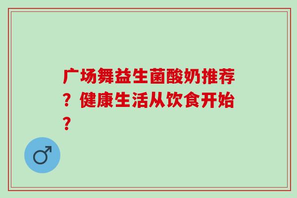 广场舞益生菌酸奶推荐？健康生活从饮食开始？