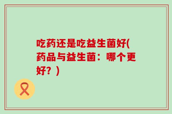 吃药还是吃益生菌好(药品与益生菌：哪个更好？)