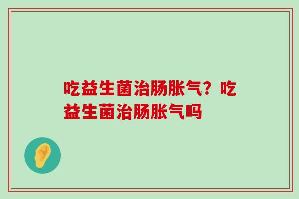 吃益生菌治肠胀气？吃益生菌治肠胀气吗
