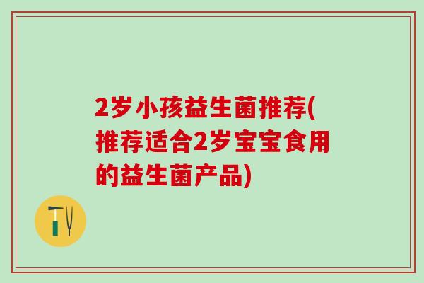2岁小孩益生菌推荐(推荐适合2岁宝宝食用的益生菌产品)