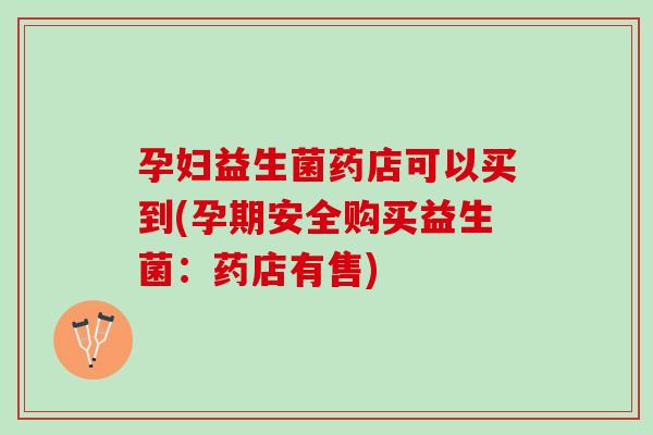 孕妇益生菌药店可以买到(孕期安全购买益生菌：药店有售)