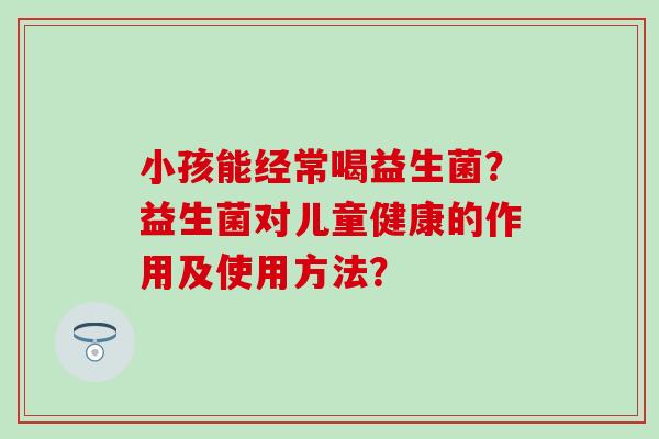 小孩能经常喝益生菌？益生菌对儿童健康的作用及使用方法？