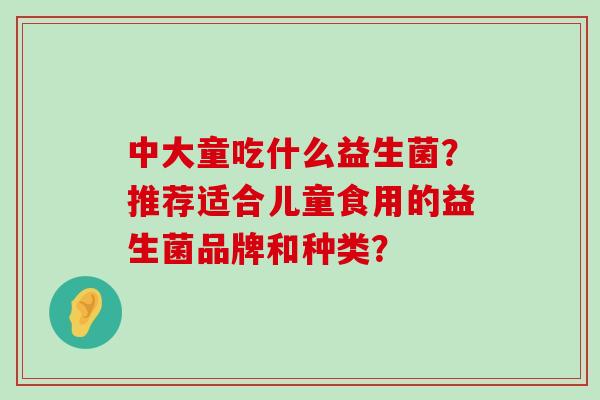 中大童吃什么益生菌?推荐适合儿童食用的益生菌品牌和种类? 中大童吃什么益生菌?推荐适合儿童食用的益生菌品牌和种类?