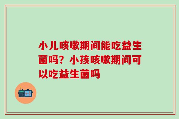 小儿咳嗽期间能吃益生菌吗？小孩咳嗽期间可以吃益生菌吗