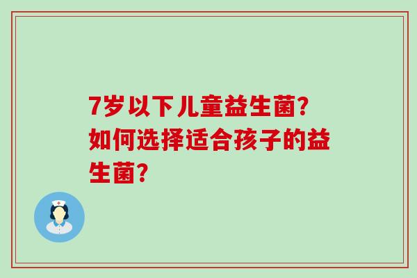 7岁以下儿童益生菌？如何选择适合孩子的益生菌？