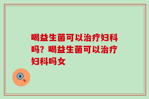 喝益生菌可以治疗妇科吗？喝益生菌可以治疗妇科吗女