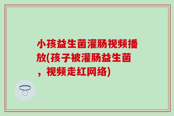 小孩益生菌灌肠视频播放(孩子被灌肠益生菌,视频走红网络) 小孩益生菌灌肠视频播放(孩子被灌肠益生菌,视频走红网络)