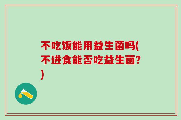 不吃饭能用益生菌吗(不进食能否吃益生菌？)