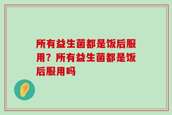 所有益生菌都是饭后服用？所有益生菌都是饭后服用吗